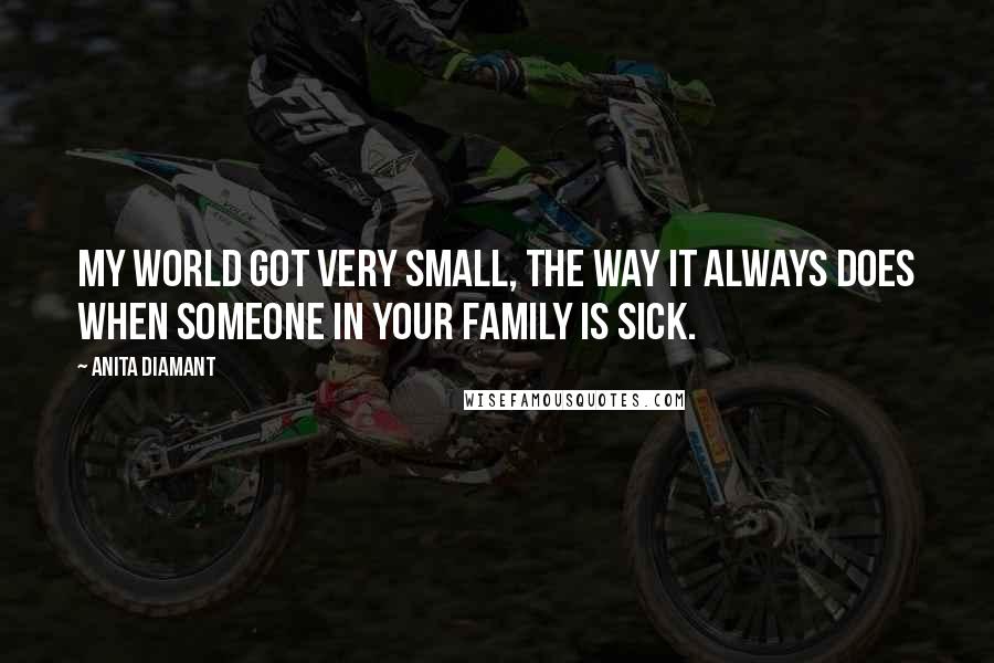 Anita Diamant Quotes: My world got very small, the way it always does when someone in your family is sick.