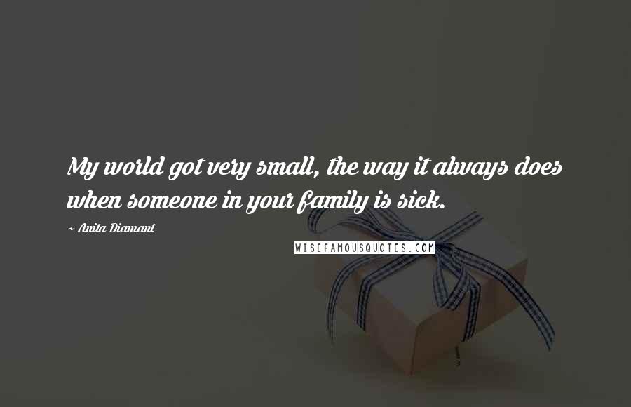 Anita Diamant Quotes: My world got very small, the way it always does when someone in your family is sick.