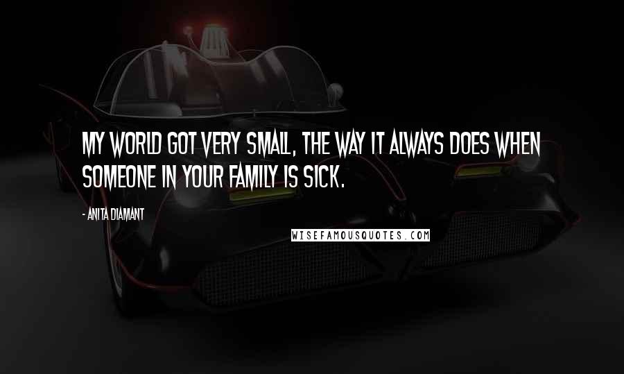 Anita Diamant Quotes: My world got very small, the way it always does when someone in your family is sick.