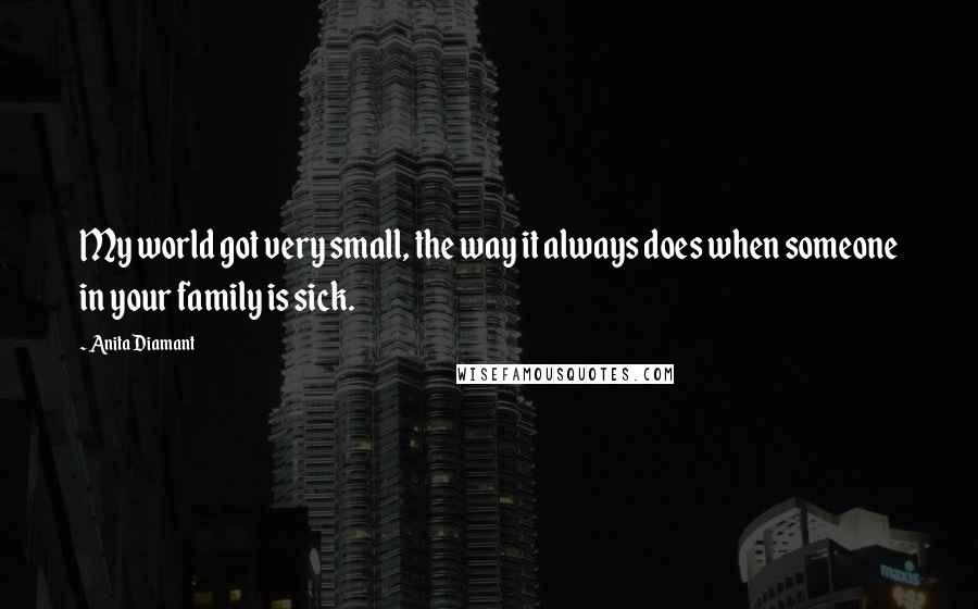 Anita Diamant Quotes: My world got very small, the way it always does when someone in your family is sick.