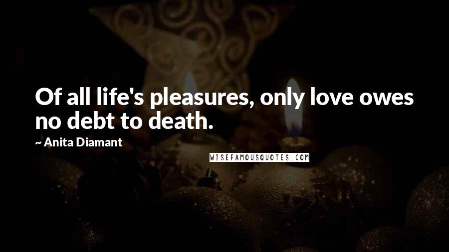 Anita Diamant Quotes: Of all life's pleasures, only love owes no debt to death.