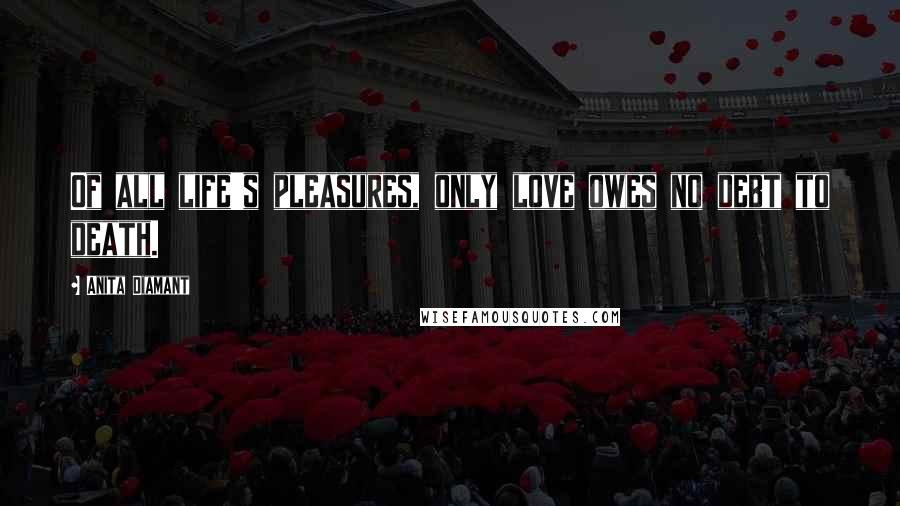 Anita Diamant Quotes: Of all life's pleasures, only love owes no debt to death.