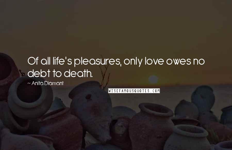 Anita Diamant Quotes: Of all life's pleasures, only love owes no debt to death.