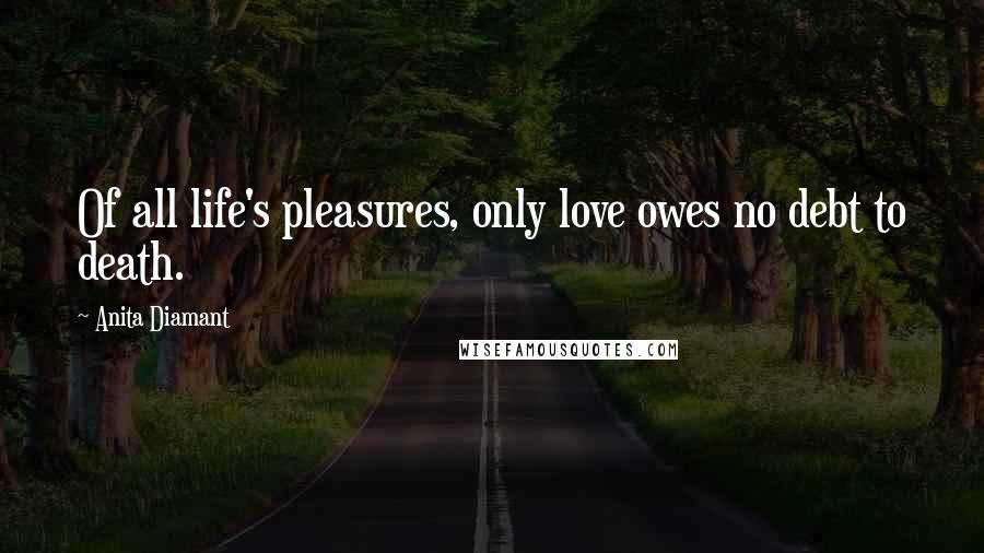 Anita Diamant Quotes: Of all life's pleasures, only love owes no debt to death.