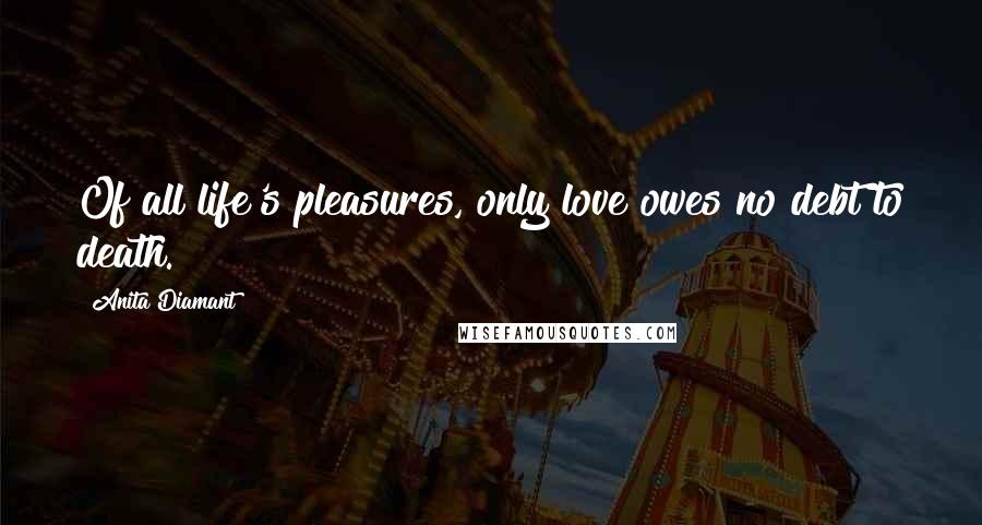 Anita Diamant Quotes: Of all life's pleasures, only love owes no debt to death.