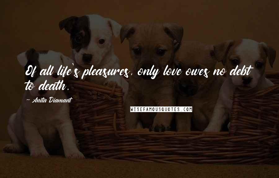 Anita Diamant Quotes: Of all life's pleasures, only love owes no debt to death.