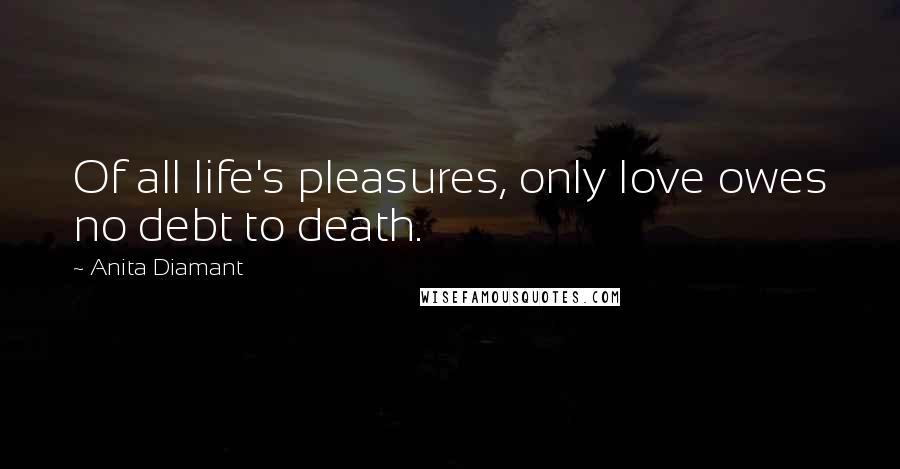 Anita Diamant Quotes: Of all life's pleasures, only love owes no debt to death.