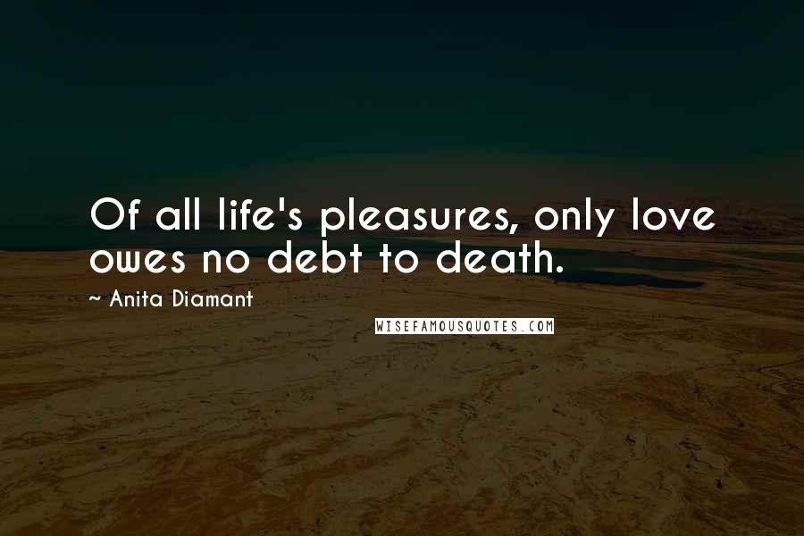 Anita Diamant Quotes: Of all life's pleasures, only love owes no debt to death.