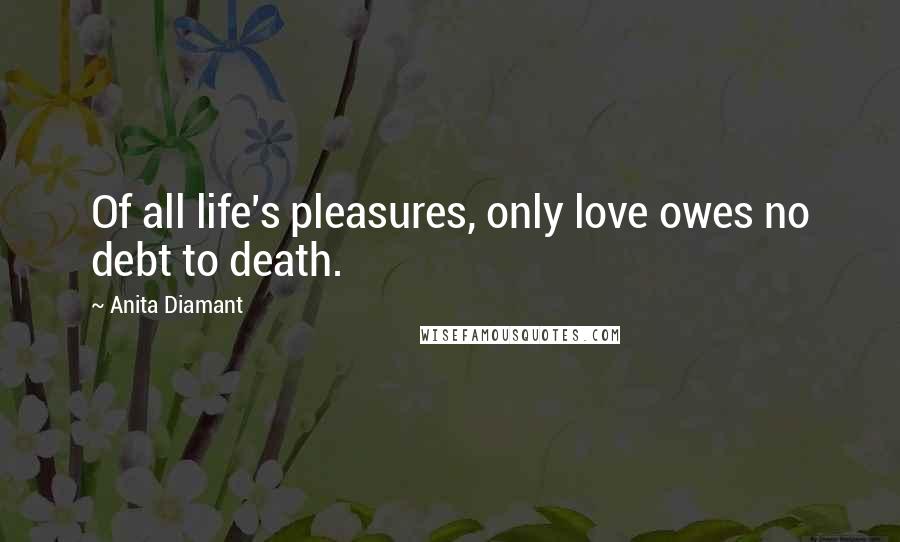 Anita Diamant Quotes: Of all life's pleasures, only love owes no debt to death.