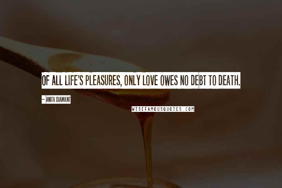 Anita Diamant Quotes: Of all life's pleasures, only love owes no debt to death.