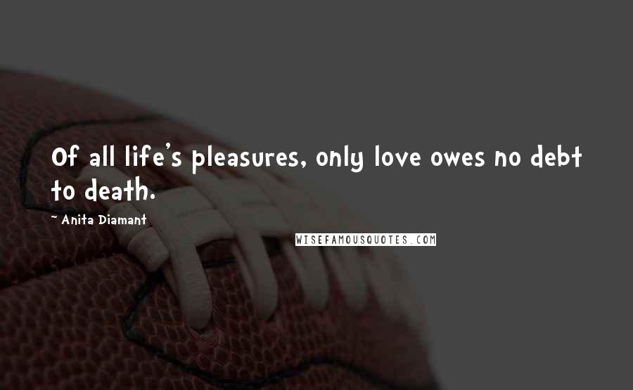 Anita Diamant Quotes: Of all life's pleasures, only love owes no debt to death.