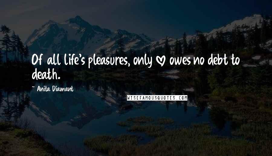 Anita Diamant Quotes: Of all life's pleasures, only love owes no debt to death.