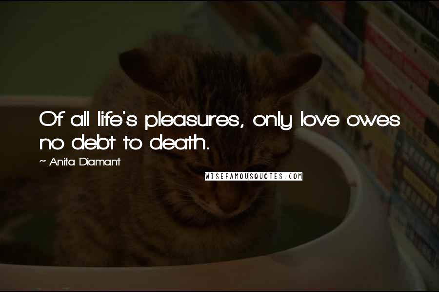 Anita Diamant Quotes: Of all life's pleasures, only love owes no debt to death.