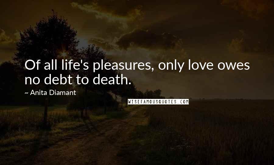 Anita Diamant Quotes: Of all life's pleasures, only love owes no debt to death.