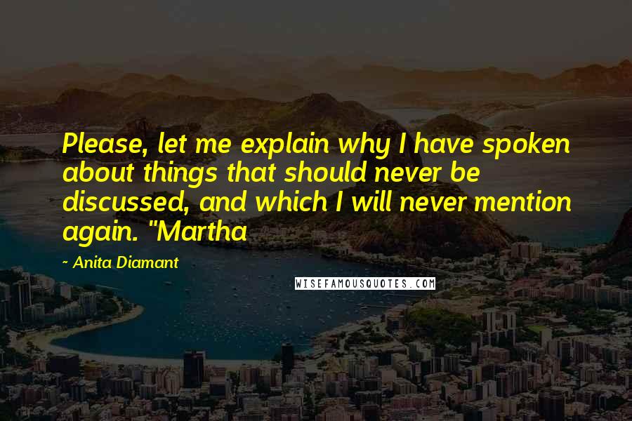 Anita Diamant Quotes: Please, let me explain why I have spoken about things that should never be discussed, and which I will never mention again. "Martha