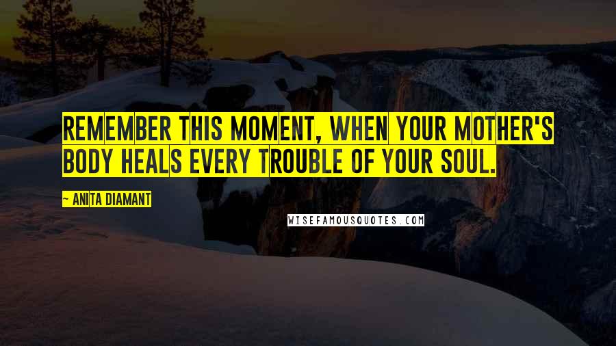 Anita Diamant Quotes: Remember this moment, when your mother's body heals every trouble of your soul.