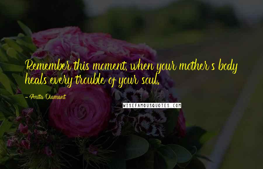 Anita Diamant Quotes: Remember this moment, when your mother's body heals every trouble of your soul.