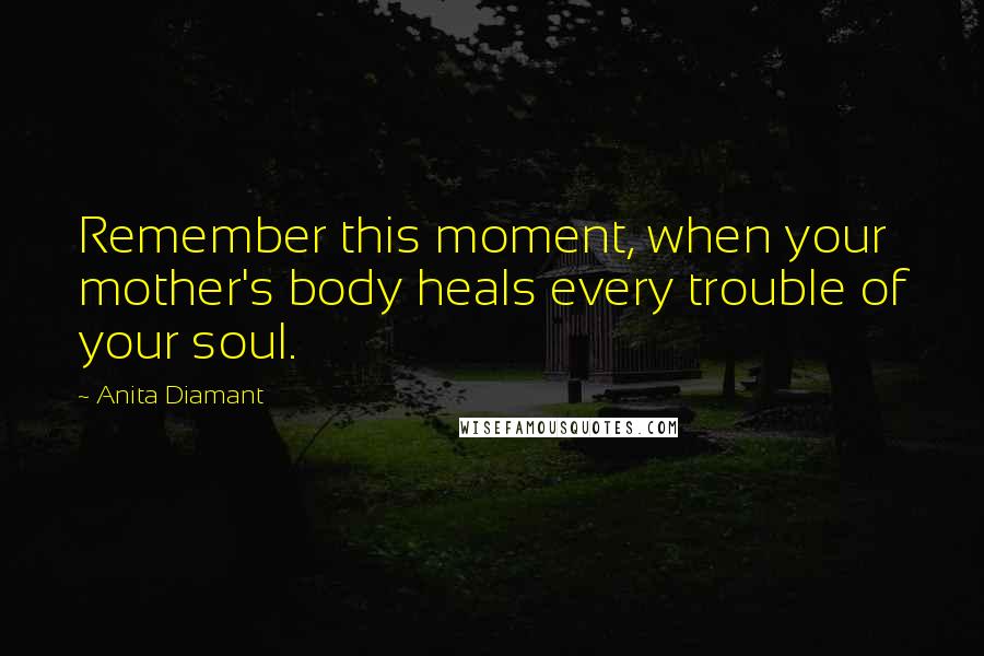 Anita Diamant Quotes: Remember this moment, when your mother's body heals every trouble of your soul.