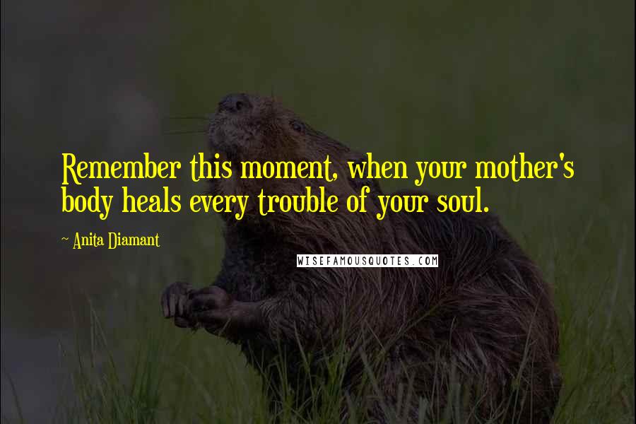 Anita Diamant Quotes: Remember this moment, when your mother's body heals every trouble of your soul.