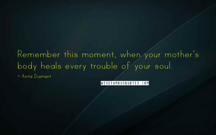 Anita Diamant Quotes: Remember this moment, when your mother's body heals every trouble of your soul.