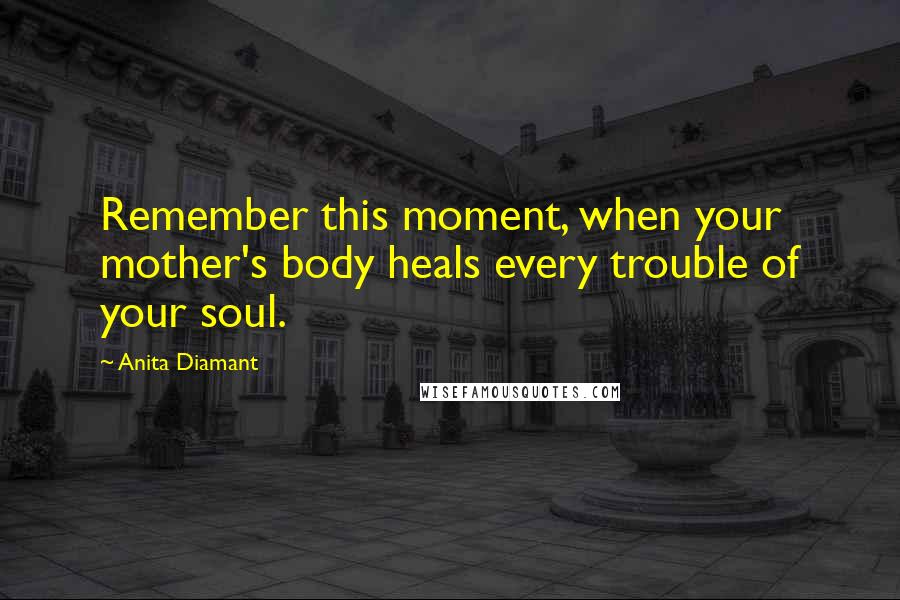 Anita Diamant Quotes: Remember this moment, when your mother's body heals every trouble of your soul.