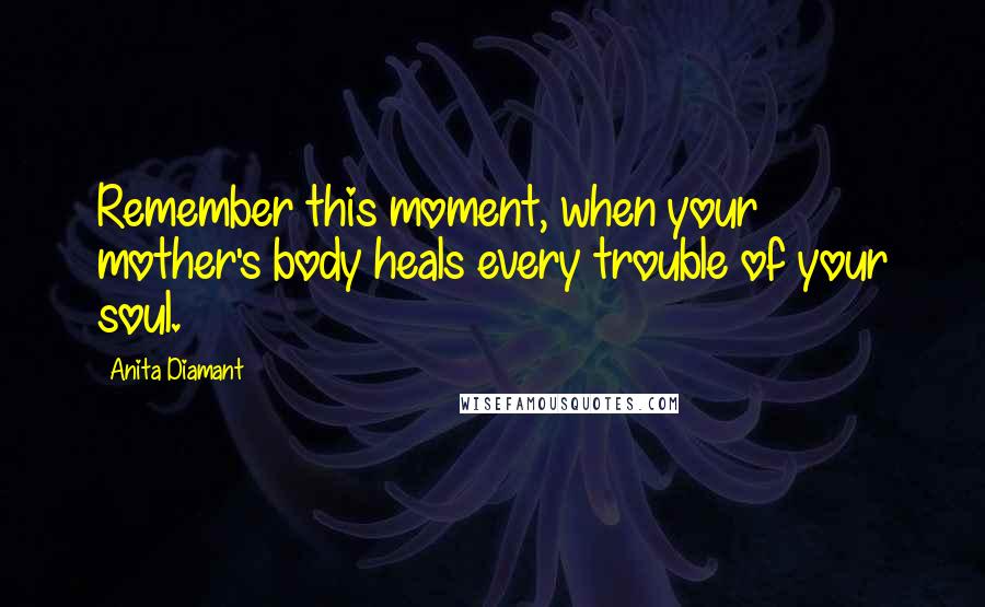 Anita Diamant Quotes: Remember this moment, when your mother's body heals every trouble of your soul.