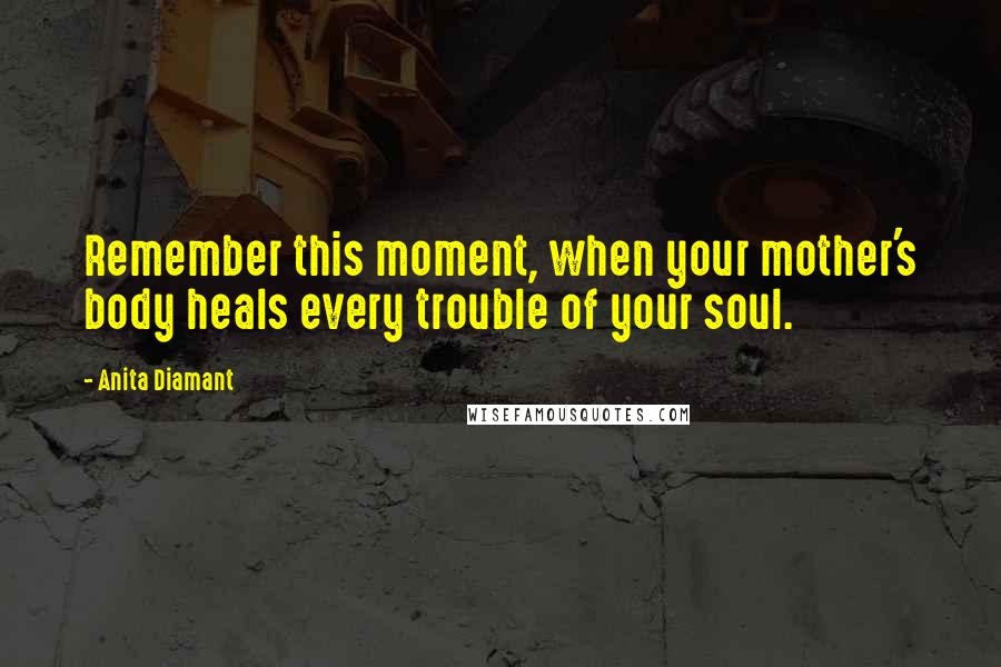 Anita Diamant Quotes: Remember this moment, when your mother's body heals every trouble of your soul.