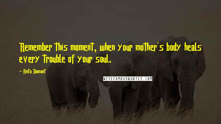 Anita Diamant Quotes: Remember this moment, when your mother's body heals every trouble of your soul.