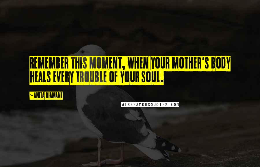 Anita Diamant Quotes: Remember this moment, when your mother's body heals every trouble of your soul.