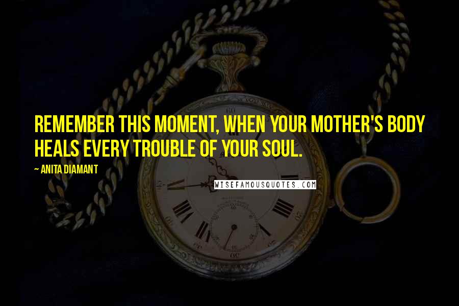 Anita Diamant Quotes: Remember this moment, when your mother's body heals every trouble of your soul.