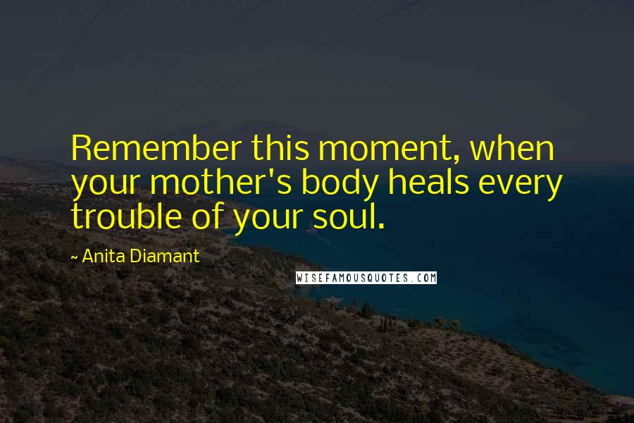 Anita Diamant Quotes: Remember this moment, when your mother's body heals every trouble of your soul.