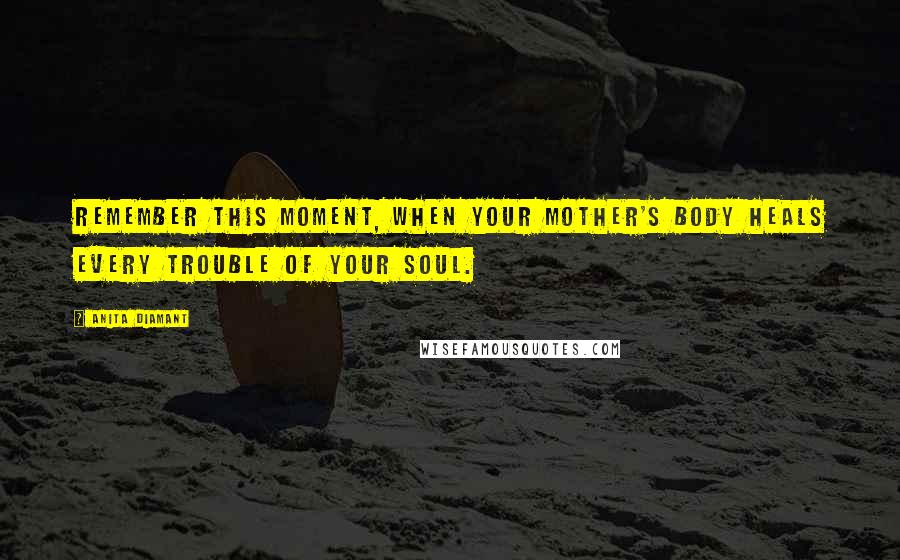 Anita Diamant Quotes: Remember this moment, when your mother's body heals every trouble of your soul.