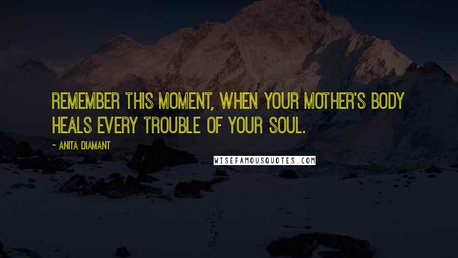 Anita Diamant Quotes: Remember this moment, when your mother's body heals every trouble of your soul.