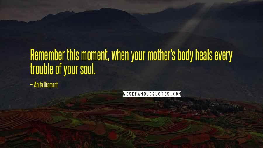 Anita Diamant Quotes: Remember this moment, when your mother's body heals every trouble of your soul.