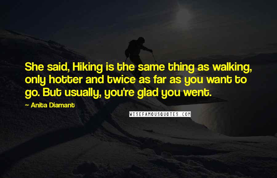 Anita Diamant Quotes: She said, Hiking is the same thing as walking, only hotter and twice as far as you want to go. But usually, you're glad you went.