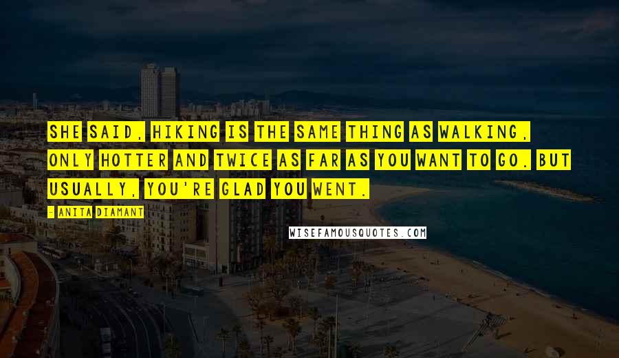 Anita Diamant Quotes: She said, Hiking is the same thing as walking, only hotter and twice as far as you want to go. But usually, you're glad you went.