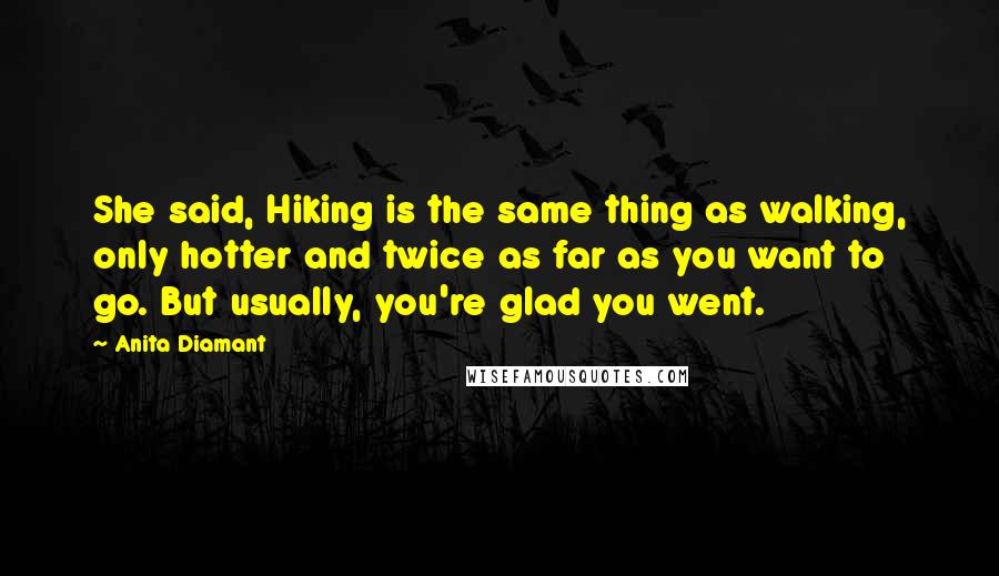 Anita Diamant Quotes: She said, Hiking is the same thing as walking, only hotter and twice as far as you want to go. But usually, you're glad you went.