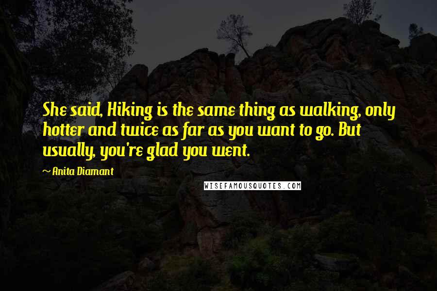 Anita Diamant Quotes: She said, Hiking is the same thing as walking, only hotter and twice as far as you want to go. But usually, you're glad you went.