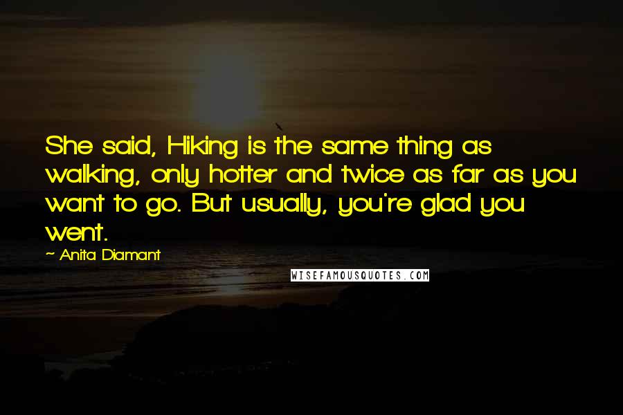 Anita Diamant Quotes: She said, Hiking is the same thing as walking, only hotter and twice as far as you want to go. But usually, you're glad you went.