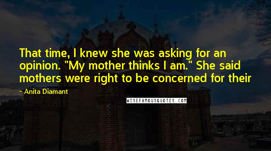 Anita Diamant Quotes: That time, I knew she was asking for an opinion. "My mother thinks I am." She said mothers were right to be concerned for their