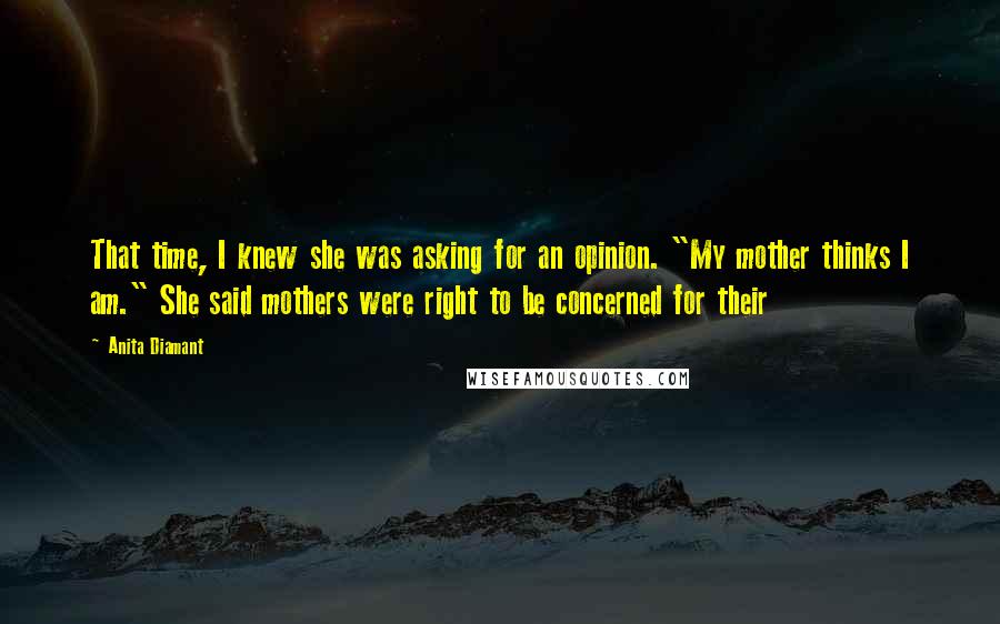 Anita Diamant Quotes: That time, I knew she was asking for an opinion. "My mother thinks I am." She said mothers were right to be concerned for their