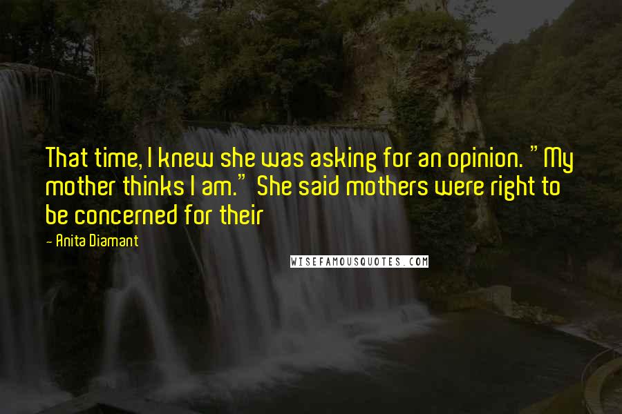 Anita Diamant Quotes: That time, I knew she was asking for an opinion. "My mother thinks I am." She said mothers were right to be concerned for their