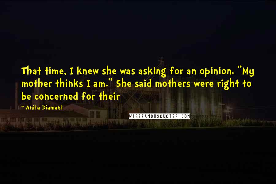 Anita Diamant Quotes: That time, I knew she was asking for an opinion. "My mother thinks I am." She said mothers were right to be concerned for their