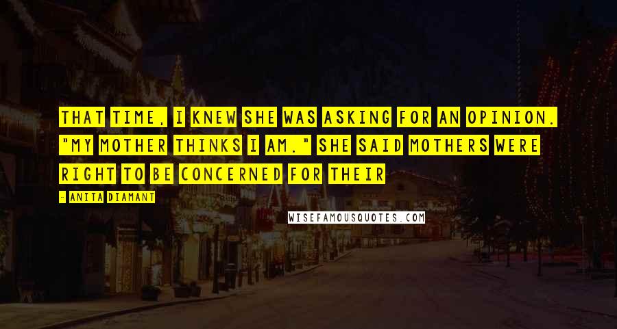 Anita Diamant Quotes: That time, I knew she was asking for an opinion. "My mother thinks I am." She said mothers were right to be concerned for their