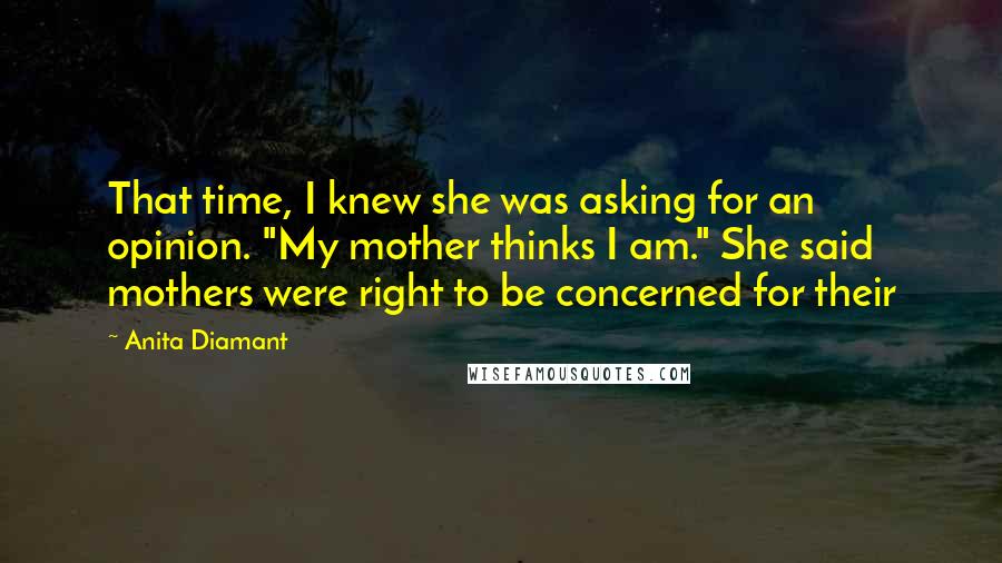 Anita Diamant Quotes: That time, I knew she was asking for an opinion. "My mother thinks I am." She said mothers were right to be concerned for their