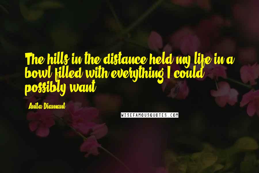 Anita Diamant Quotes: The hills in the distance held my life in a bowl filled with everything I could possibly want.