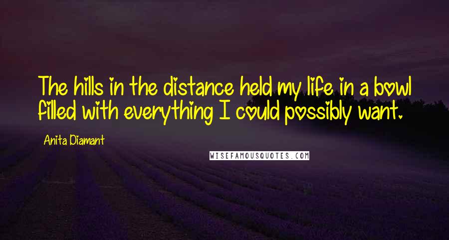 Anita Diamant Quotes: The hills in the distance held my life in a bowl filled with everything I could possibly want.