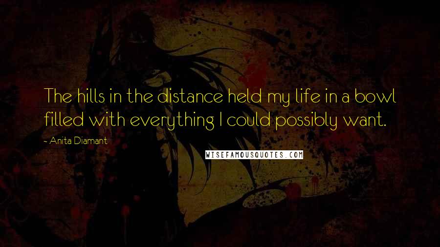 Anita Diamant Quotes: The hills in the distance held my life in a bowl filled with everything I could possibly want.