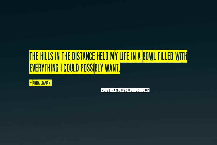 Anita Diamant Quotes: The hills in the distance held my life in a bowl filled with everything I could possibly want.