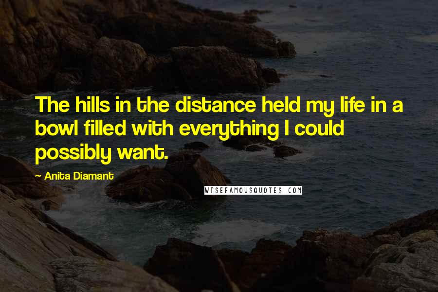 Anita Diamant Quotes: The hills in the distance held my life in a bowl filled with everything I could possibly want.